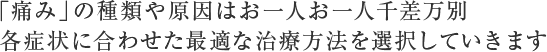 「痛み」の種類や原因はお一人お一人千差万別各症状にあわせた最適な治療方法を選択していきます。